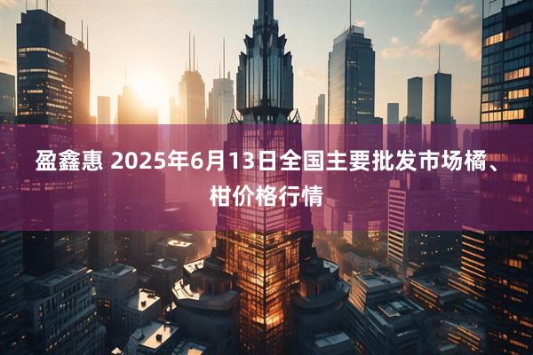 盈鑫惠 2025年6月13日全国主要批发市场橘、柑价格行情