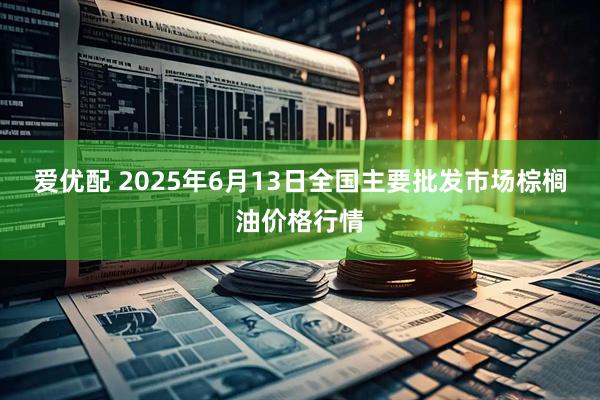 爱优配 2025年6月13日全国主要批发市场棕榈油价格行情