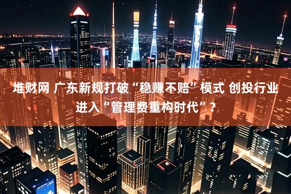 堆财网 广东新规打破“稳赚不赔”模式 创投行业进入“管理费重构时代”？