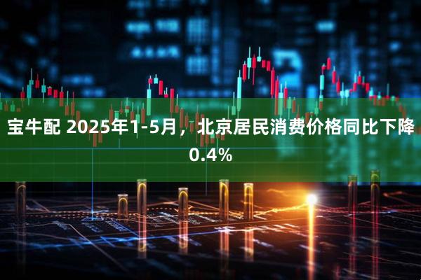 宝牛配 2025年1-5月，北京居民消费价格同比下降0.4%