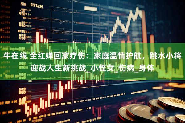 牛在线 全红婵回家疗伤：家庭温情护航，跳水小将迎战人生新挑战_小侄女_伤病_身体