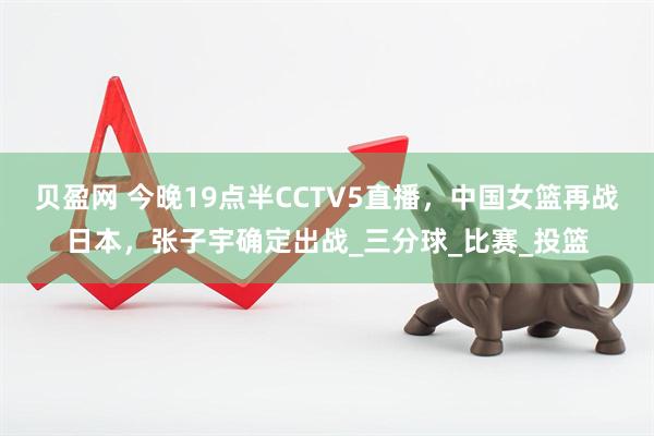 贝盈网 今晚19点半CCTV5直播，中国女篮再战日本，张子宇确定出战_三分球_比赛_投篮