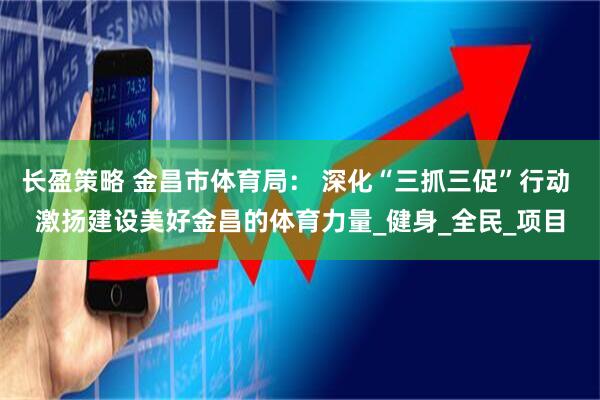 长盈策略 金昌市体育局： 深化“三抓三促”行动 激扬建设美好金昌的体育力量_健身_全民_项目