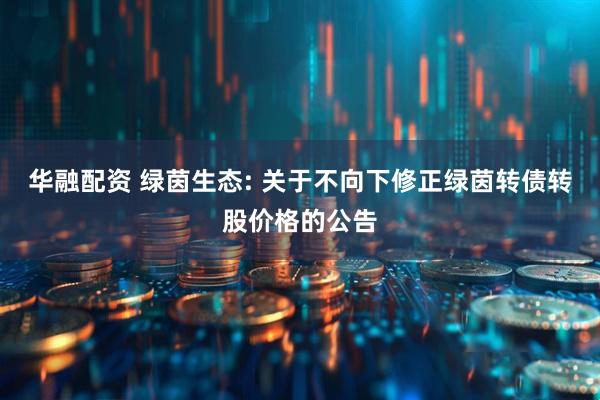 华融配资 绿茵生态: 关于不向下修正绿茵转债转股价格的公告