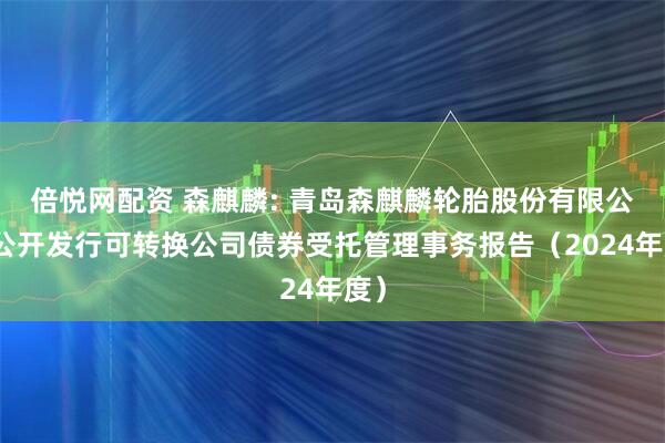 倍悦网配资 森麒麟: 青岛森麒麟轮胎股份有限公司公开发行可转换公司债券受托管理事务报告(2024年度)