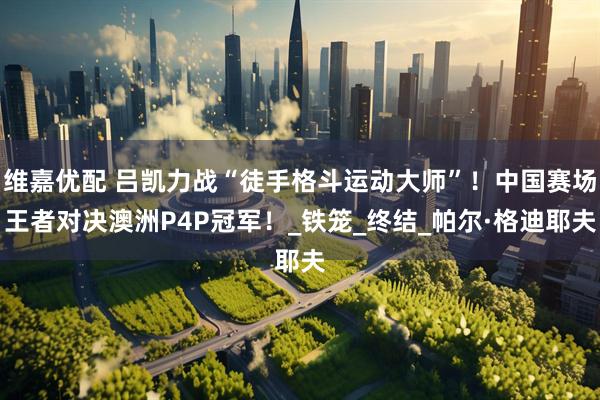 维嘉优配 吕凯力战“徒手格斗运动大师”！中国赛场王者对决澳洲P4P冠军！_铁笼_终结_帕尔·格迪耶夫