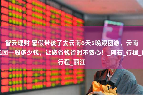 智云理财 暑假带孩子去云南6天5晚跟团游，云南纯玩团一般多少钱，让您省钱省时不费心！_阿石_行程_丽江