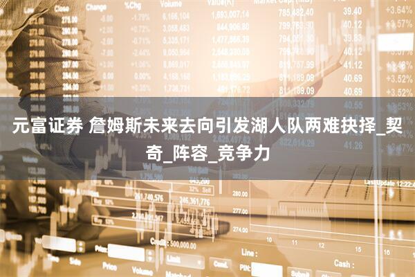 元富证券 詹姆斯未来去向引发湖人队两难抉择_契奇_阵容_竞争力