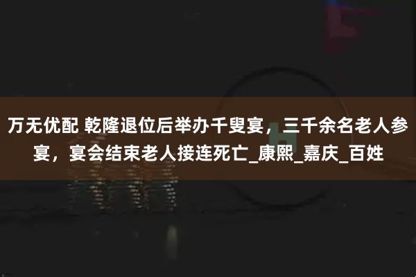 万无优配 乾隆退位后举办千叟宴，三千余名老人参宴，宴会结束老人接连死亡_康熙_嘉庆_百姓