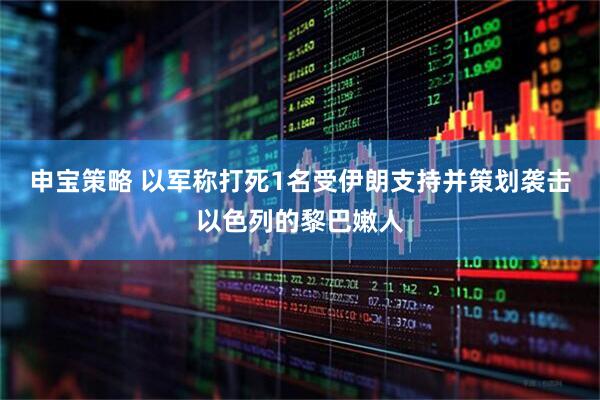 申宝策略 以军称打死1名受伊朗支持并策划袭击以色列的黎巴嫩人