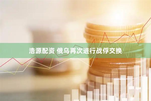 浩源配资 俄乌再次进行战俘交换