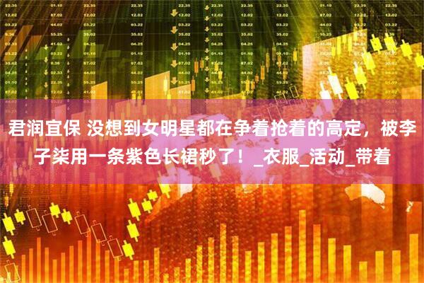 君润宜保 没想到女明星都在争着抢着的高定，被李子柒用一条紫色长裙秒了！_衣服_活动_带着