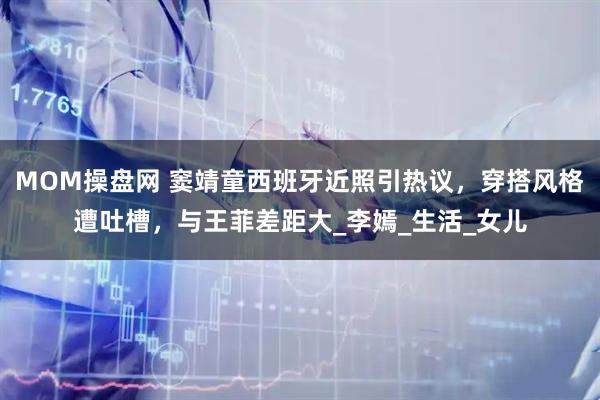 MOM操盘网 窦靖童西班牙近照引热议，穿搭风格遭吐槽，与王菲差距大_李嫣_生活_女儿