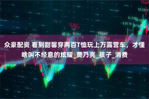 众豪配资 看到甜馨穿两百T恤玩上万露营车，才懂啥叫不经意的炫耀_贾乃亮_孩子_消费