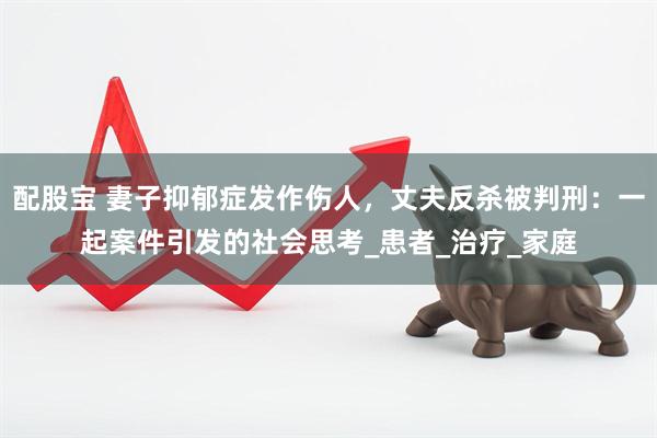 配股宝 妻子抑郁症发作伤人，丈夫反杀被判刑：一起案件引发的社会思考_患者_治疗_家庭