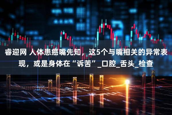 睿迎网 人体患癌嘴先知，这5个与嘴相关的异常表现，或是身体在“诉苦”_口腔_舌头_检查