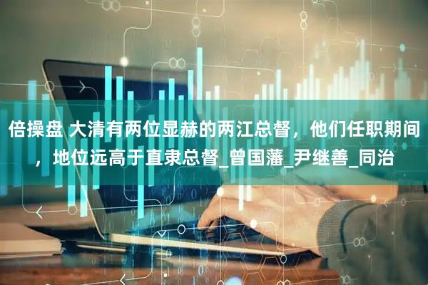 倍操盘 大清有两位显赫的两江总督，他们任职期间，地位远高于直隶总督_曾国藩_尹继善_同治