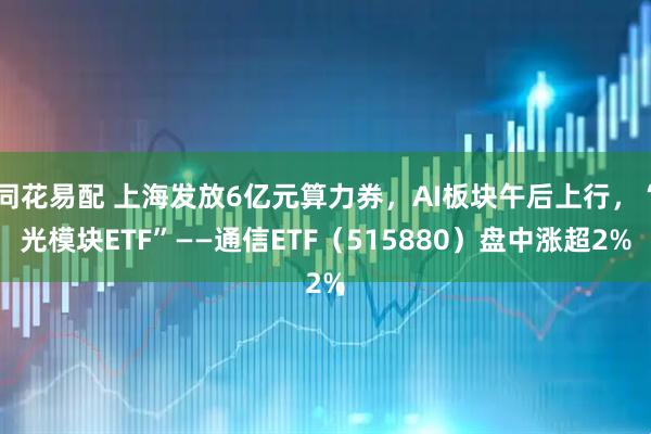 同花易配 上海发放6亿元算力券，AI板块午后上行，“光模块ETF”——通信ETF（515880）盘中涨超2%