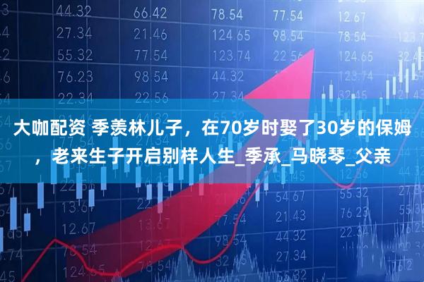 大咖配资 季羡林儿子，在70岁时娶了30岁的保姆，老来生子开启别样人生_季承_马晓琴_父亲