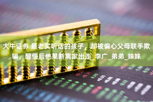 大牛证券 最老实听话的孩子，却被偏心父母联手欺骗，醒悟后他果断离家出走_李广_弟弟_妹妹