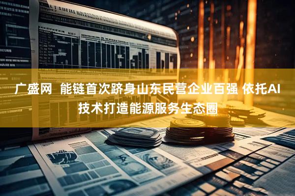 广盛网  能链首次跻身山东民营企业百强 依托AI技术打造能源服务生态圈