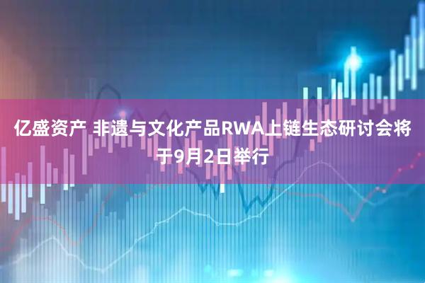 亿盛资产 非遗与文化产品RWA上链生态研讨会将于9月2日举行