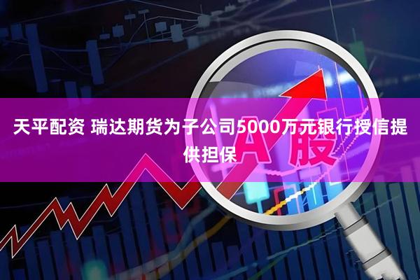 天平配资 瑞达期货为子公司5000万元银行授信提供担保