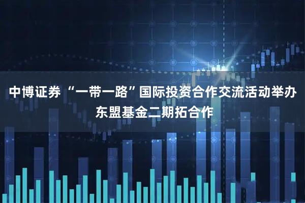 中博证券 “一带一路”国际投资合作交流活动举办 东盟基金二期拓合作
