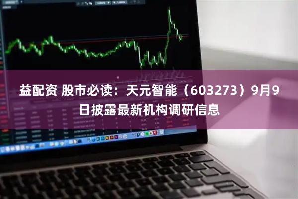 益配资 股市必读：天元智能（603273）9月9日披露最新机构调研信息