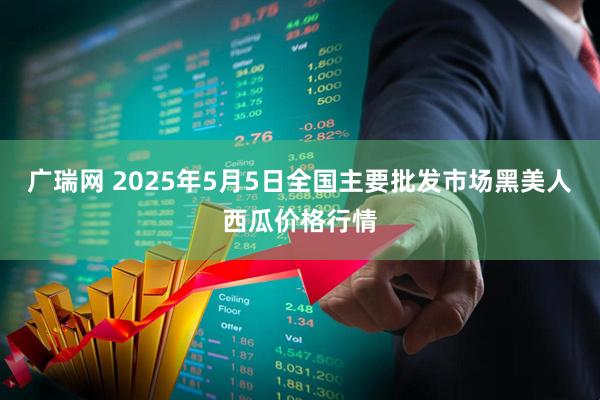 广瑞网 2025年5月5日全国主要批发市场黑美人西瓜价格行情