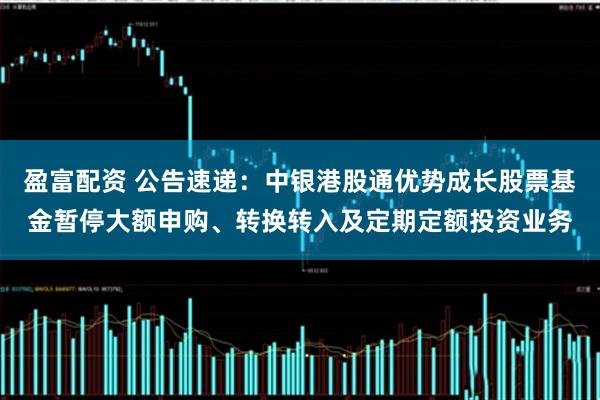 盈富配资 公告速递：中银港股通优势成长股票基金暂停大额申购、转换转入及定期定额投资业务