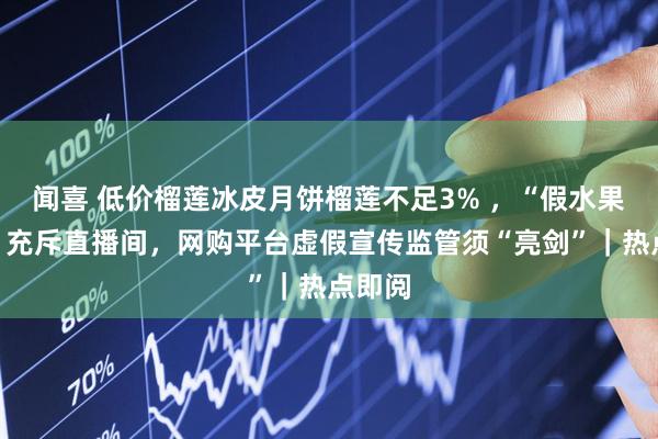 闻喜 低价榴莲冰皮月饼榴莲不足3% ，“假水果月饼”充斥直播间，网购平台虚假宣传监管须“亮剑”｜热点即阅