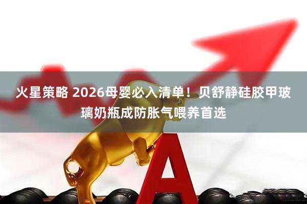 火星策略 2026母婴必入清单！贝舒静硅胶甲玻璃奶瓶成防胀气喂养首选