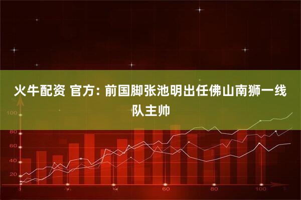火牛配资 官方: 前国脚张池明出任佛山南狮一线队主帅